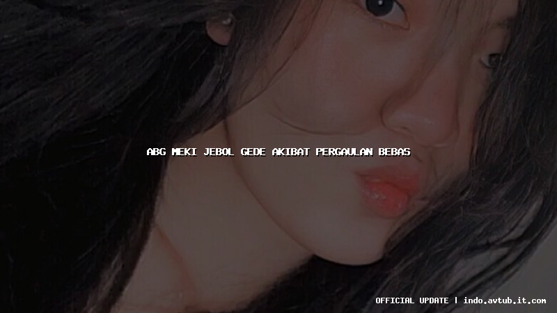 abg meki jebol gede akibat pergaulan bebas