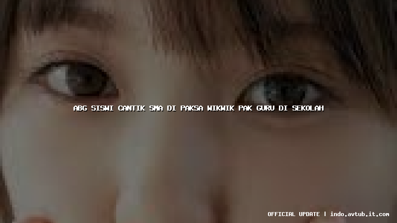 abg siswi cantik sma di paksa wikwik pak guru di sekolah