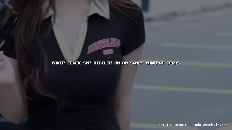 bokep cewek smp digilir om om sampe muncrat terus