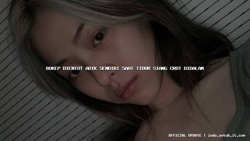 bokep dientot adik sendiri saat tidur siang crot didalam