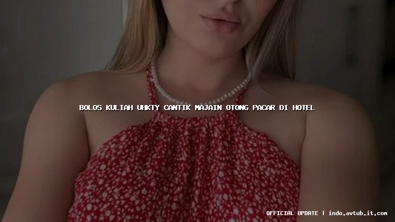 bolos kuliah uhkty cantik majain otong pacar di hotel