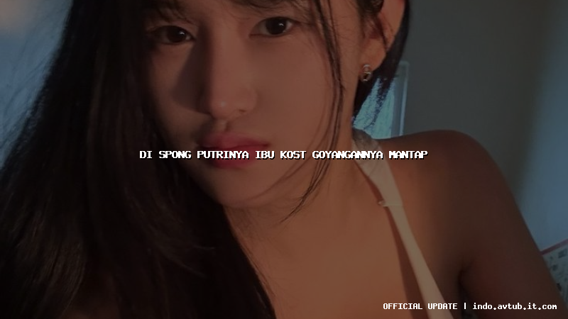 di spong putrinya ibu kost goyangannya mantap