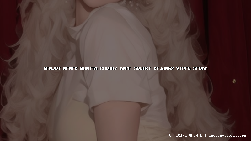 genjot memek wanita chubby ampe squirt kejang2 video sedap
