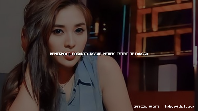 menikmati rasanya ngewe memek istri tetangga