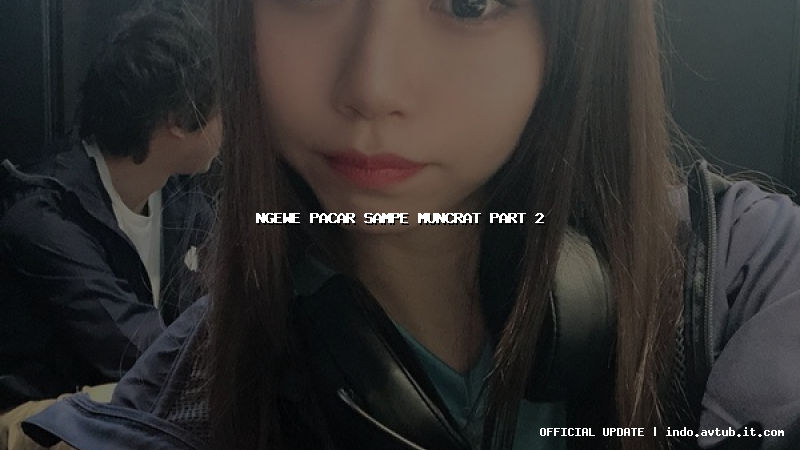 ngewe pacar sampe muncrat part 2