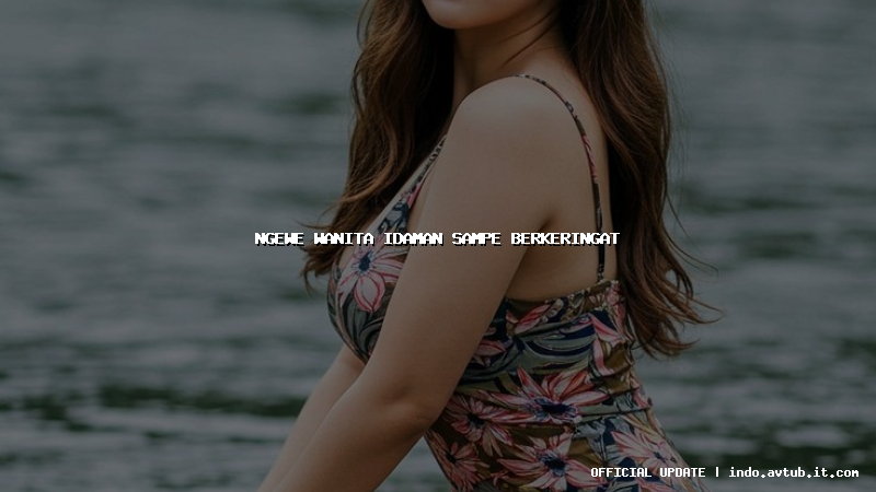 ngewe wanita idaman sampe berkeringat