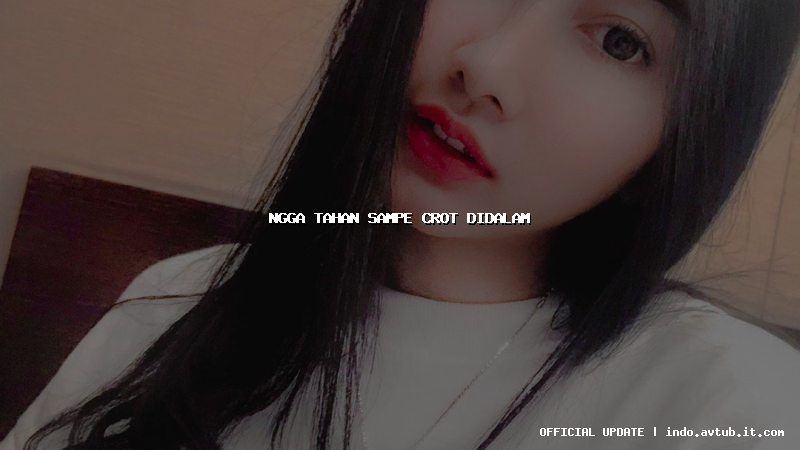 ngga tahan sampe crot didalam