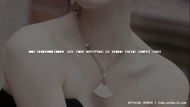 nnd ddnddnnednnoe xxx indo nyeppobg di rumab pacar sampai crot