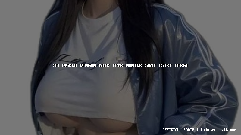 selingkuh dengan adik ipar montok saat istri pergi