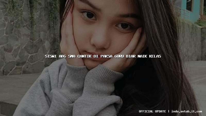 siswi abg sma cantik di paksa guru biar naik kelas