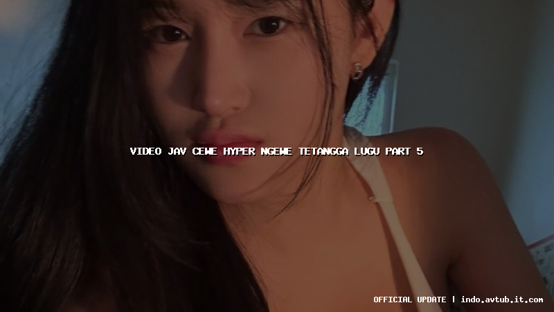 video jav cewe hyper ngewe tetangga lugu part 5
