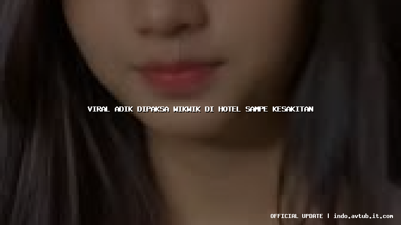 viral adik dipaksa wikwik di hotel sampe kesakitan
