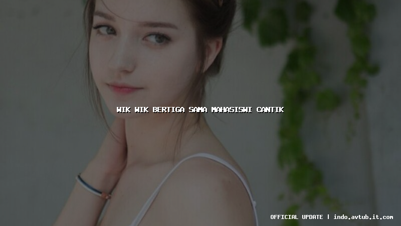 wik wik bertiga sama mahasiswi cantik wik wik bertiga sama mahasiswi cantik